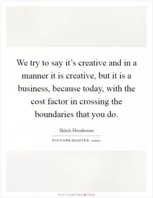 We try to say it’s creative and in a manner it is creative, but it is a business, because today, with the cost factor in crossing the boundaries that you do Picture Quote #1