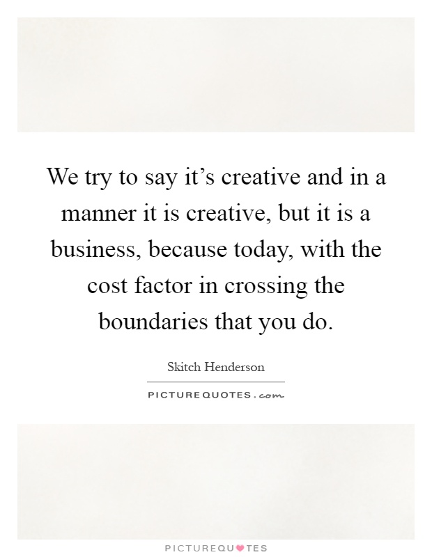We try to say it's creative and in a manner it is creative, but it is a business, because today, with the cost factor in crossing the boundaries that you do Picture Quote #1