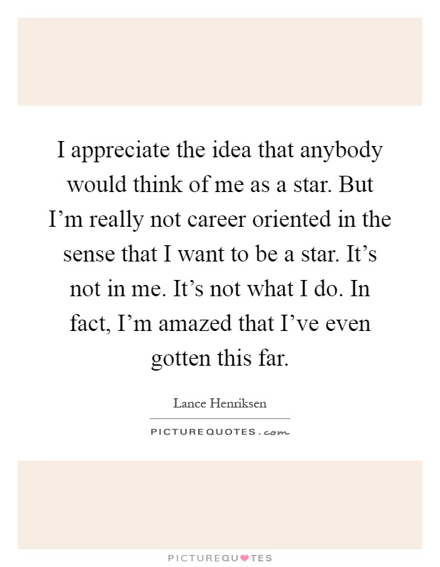 I appreciate the idea that anybody would think of me as a star. But I'm really not career oriented in the sense that I want to be a star. It's not in me. It's not what I do. In fact, I'm amazed that I've even gotten this far Picture Quote #1