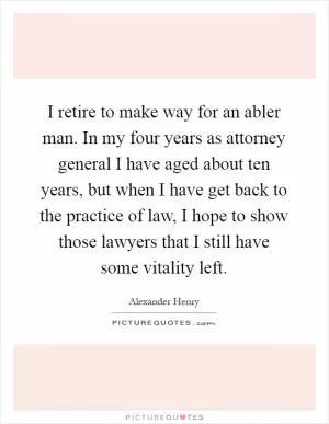 I retire to make way for an abler man. In my four years as attorney general I have aged about ten years, but when I have get back to the practice of law, I hope to show those lawyers that I still have some vitality left Picture Quote #1