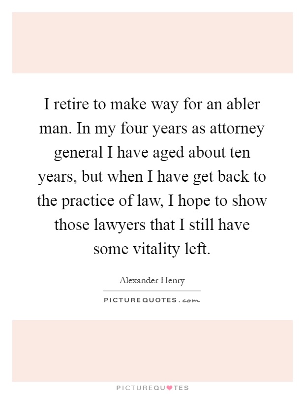 I retire to make way for an abler man. In my four years as attorney general I have aged about ten years, but when I have get back to the practice of law, I hope to show those lawyers that I still have some vitality left Picture Quote #1