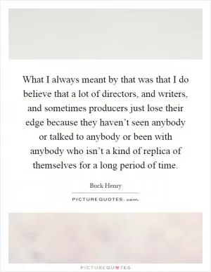 What I always meant by that was that I do believe that a lot of directors, and writers, and sometimes producers just lose their edge because they haven’t seen anybody or talked to anybody or been with anybody who isn’t a kind of replica of themselves for a long period of time Picture Quote #1