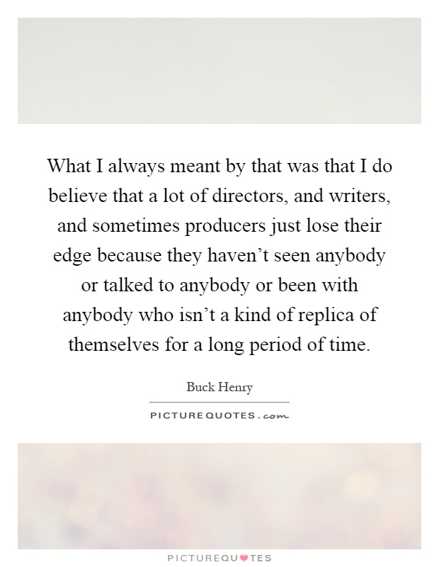 What I always meant by that was that I do believe that a lot of directors, and writers, and sometimes producers just lose their edge because they haven't seen anybody or talked to anybody or been with anybody who isn't a kind of replica of themselves for a long period of time Picture Quote #1