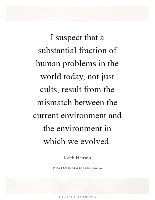 I suspect that a substantial fraction of human problems in the world today, not just cults, result from the mismatch between the current environment and the environment in which we evolved Picture Quote #1
