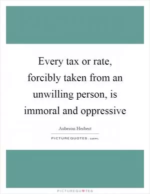 Every tax or rate, forcibly taken from an unwilling person, is immoral and oppressive Picture Quote #1