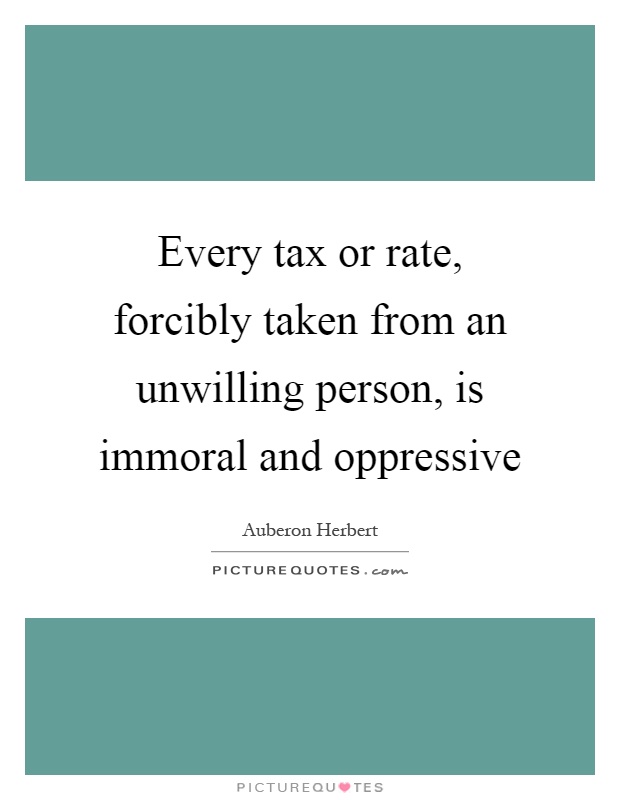 Every tax or rate, forcibly taken from an unwilling person, is immoral and oppressive Picture Quote #1