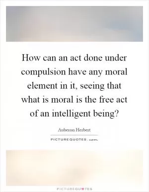 How can an act done under compulsion have any moral element in it, seeing that what is moral is the free act of an intelligent being? Picture Quote #1