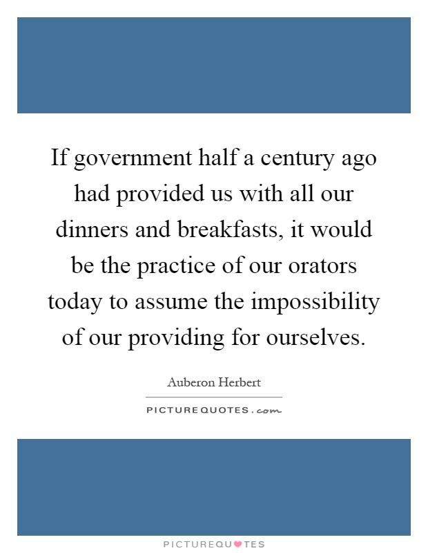 If government half a century ago had provided us with all our dinners and breakfasts, it would be the practice of our orators today to assume the impossibility of our providing for ourselves Picture Quote #1