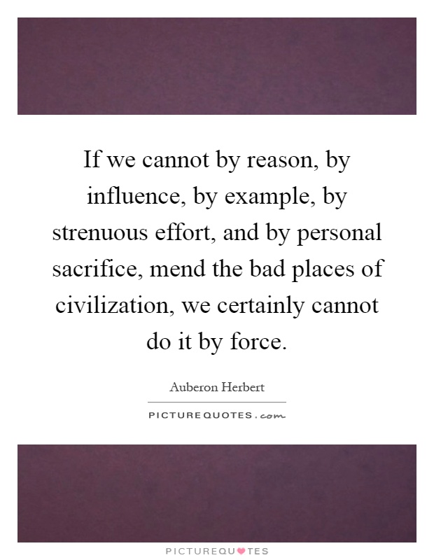 If we cannot by reason, by influence, by example, by strenuous effort, and by personal sacrifice, mend the bad places of civilization, we certainly cannot do it by force Picture Quote #1