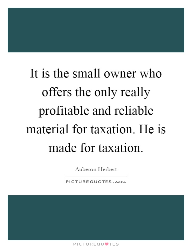 It is the small owner who offers the only really profitable and reliable material for taxation. He is made for taxation Picture Quote #1