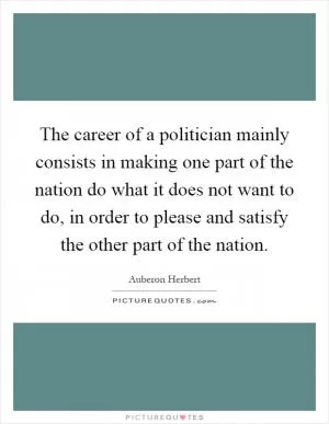 The career of a politician mainly consists in making one part of the nation do what it does not want to do, in order to please and satisfy the other part of the nation Picture Quote #1