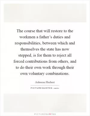 The course that will restore to the workmen a father’s duties and responsibilities, between which and themselves the state has now stepped, is for them to reject all forced contributions from others, and to do their own work through their own voluntary combinations Picture Quote #1