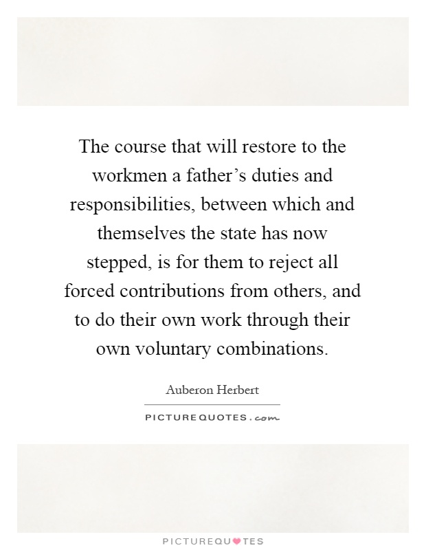 The course that will restore to the workmen a father's duties and responsibilities, between which and themselves the state has now stepped, is for them to reject all forced contributions from others, and to do their own work through their own voluntary combinations Picture Quote #1