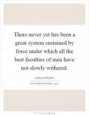There never yet has been a great system sustained by force under which all the best faculties of men have not slowly withered Picture Quote #1