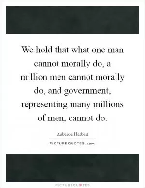We hold that what one man cannot morally do, a million men cannot morally do, and government, representing many millions of men, cannot do Picture Quote #1