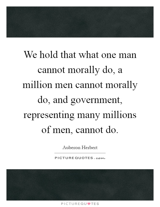 We hold that what one man cannot morally do, a million men cannot morally do, and government, representing many millions of men, cannot do Picture Quote #1
