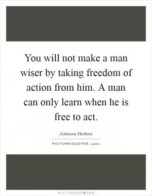 You will not make a man wiser by taking freedom of action from him. A man can only learn when he is free to act Picture Quote #1