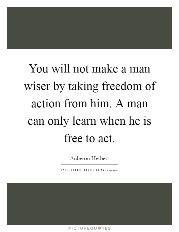 You will not make a man wiser by taking freedom of action from him. A man can only learn when he is free to act Picture Quote #1