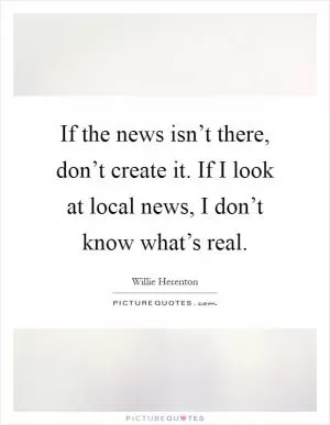If the news isn’t there, don’t create it. If I look at local news, I don’t know what’s real Picture Quote #1