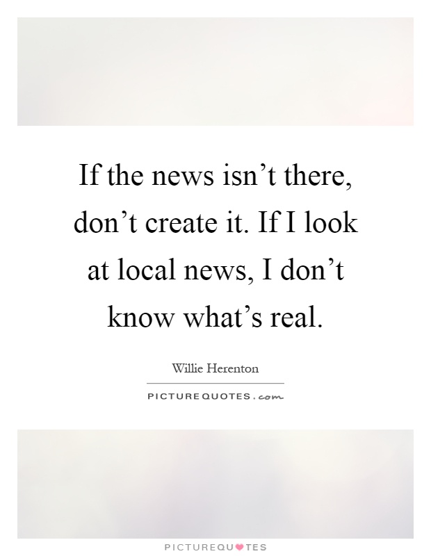If the news isn't there, don't create it. If I look at local news, I don't know what's real Picture Quote #1