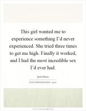 This girl wanted me to experience something I’d never experienced. She tried three times to get me high. Finally it worked, and I had the most incredible sex I’d ever had Picture Quote #1