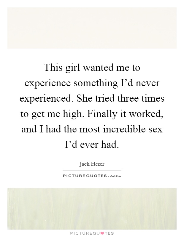 This girl wanted me to experience something I'd never experienced. She tried three times to get me high. Finally it worked, and I had the most incredible sex I'd ever had Picture Quote #1