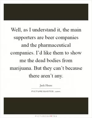 Well, as I understand it, the main supporters are beer companies and the pharmaceutical companies. I’d like them to show me the dead bodies from marijuana. But they can’t because there aren’t any Picture Quote #1