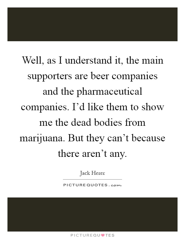 Well, as I understand it, the main supporters are beer companies and the pharmaceutical companies. I'd like them to show me the dead bodies from marijuana. But they can't because there aren't any Picture Quote #1