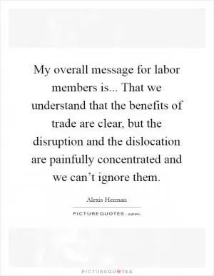 My overall message for labor members is... That we understand that the benefits of trade are clear, but the disruption and the dislocation are painfully concentrated and we can’t ignore them Picture Quote #1