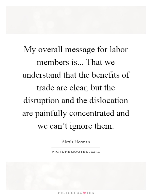 My overall message for labor members is... That we understand that the benefits of trade are clear, but the disruption and the dislocation are painfully concentrated and we can't ignore them Picture Quote #1