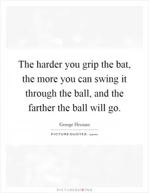 The harder you grip the bat, the more you can swing it through the ball, and the farther the ball will go Picture Quote #1