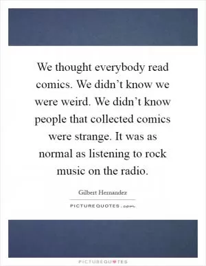 We thought everybody read comics. We didn’t know we were weird. We didn’t know people that collected comics were strange. It was as normal as listening to rock music on the radio Picture Quote #1