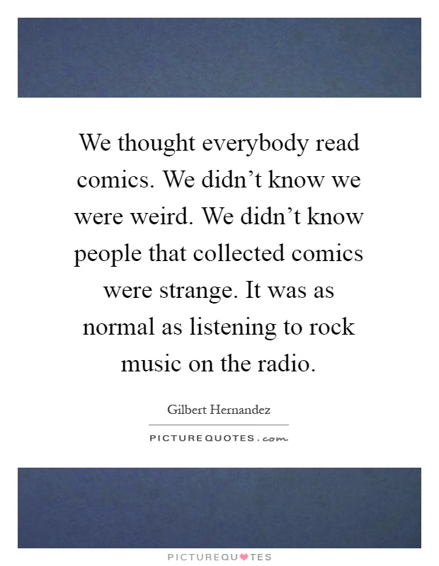 We thought everybody read comics. We didn't know we were weird. We didn't know people that collected comics were strange. It was as normal as listening to rock music on the radio Picture Quote #1