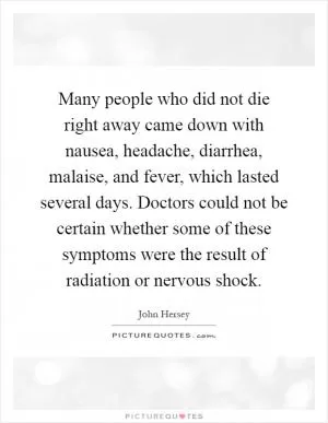 Many people who did not die right away came down with nausea, headache, diarrhea, malaise, and fever, which lasted several days. Doctors could not be certain whether some of these symptoms were the result of radiation or nervous shock Picture Quote #1