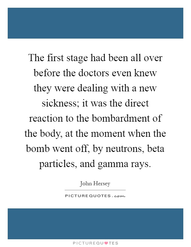 The first stage had been all over before the doctors even knew they were dealing with a new sickness; it was the direct reaction to the bombardment of the body, at the moment when the bomb went off, by neutrons, beta particles, and gamma rays Picture Quote #1