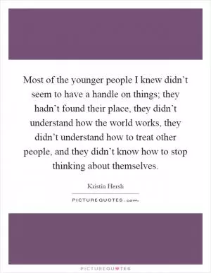 Most of the younger people I knew didn’t seem to have a handle on things; they hadn’t found their place, they didn’t understand how the world works, they didn’t understand how to treat other people, and they didn’t know how to stop thinking about themselves Picture Quote #1