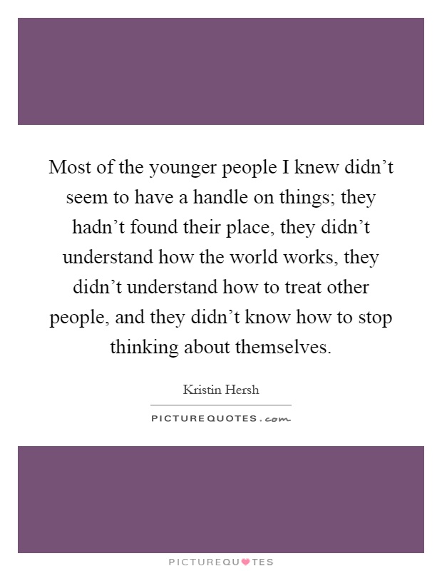 Most of the younger people I knew didn't seem to have a handle on things; they hadn't found their place, they didn't understand how the world works, they didn't understand how to treat other people, and they didn't know how to stop thinking about themselves Picture Quote #1