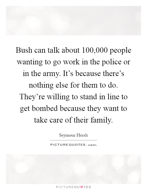 Bush can talk about 100,000 people wanting to go work in the police or in the army. It's because there's nothing else for them to do. They're willing to stand in line to get bombed because they want to take care of their family Picture Quote #1