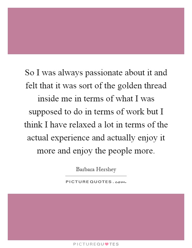 So I was always passionate about it and felt that it was sort of the golden thread inside me in terms of what I was supposed to do in terms of work but I think I have relaxed a lot in terms of the actual experience and actually enjoy it more and enjoy the people more Picture Quote #1