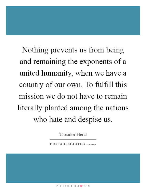 Nothing prevents us from being and remaining the exponents of a united humanity, when we have a country of our own. To fulfill this mission we do not have to remain literally planted among the nations who hate and despise us Picture Quote #1