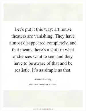 Let’s put it this way: art house theaters are vanishing. They have almost disappeared completely, and that means there’s a shift in what audiences want to see. and they have to be aware of that and be realistic. It’s as simple as that Picture Quote #1