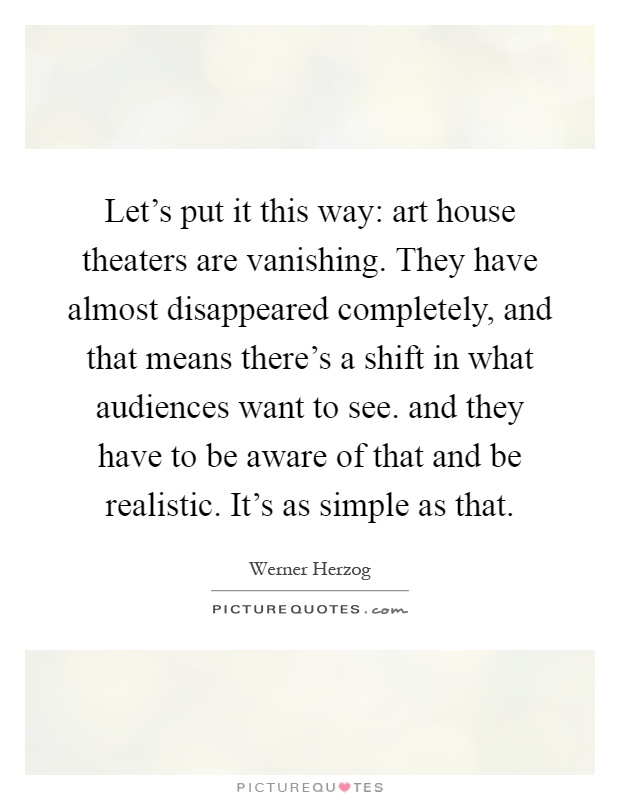 Let's put it this way: art house theaters are vanishing. They have almost disappeared completely, and that means there's a shift in what audiences want to see. and they have to be aware of that and be realistic. It's as simple as that Picture Quote #1