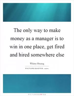 The only way to make money as a manager is to win in one place, get fired and hired somewhere else Picture Quote #1