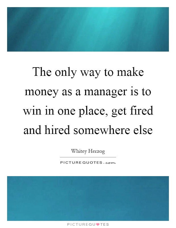 The only way to make money as a manager is to win in one place, get fired and hired somewhere else Picture Quote #1