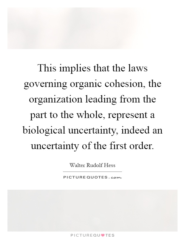 This implies that the laws governing organic cohesion, the organization leading from the part to the whole, represent a biological uncertainty, indeed an uncertainty of the first order Picture Quote #1