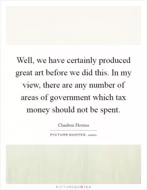 Well, we have certainly produced great art before we did this. In my view, there are any number of areas of government which tax money should not be spent Picture Quote #1