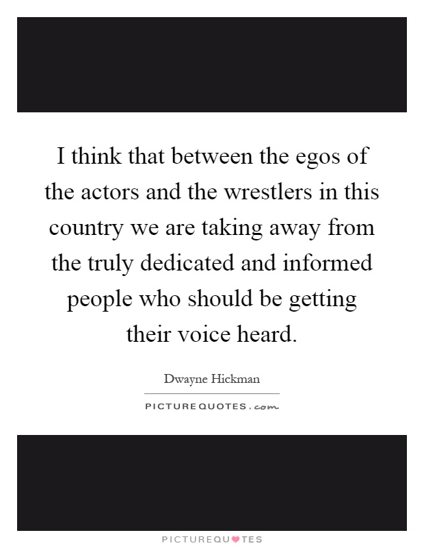 I think that between the egos of the actors and the wrestlers in this country we are taking away from the truly dedicated and informed people who should be getting their voice heard Picture Quote #1