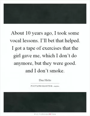 About 10 years ago, I took some vocal lessons. I’ll bet that helped. I got a tape of exercises that the girl gave me, which I don’t do anymore, but they were good. and I don’t smoke Picture Quote #1
