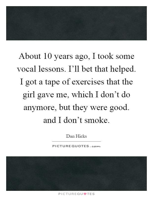 About 10 years ago, I took some vocal lessons. I'll bet that helped. I got a tape of exercises that the girl gave me, which I don't do anymore, but they were good. and I don't smoke Picture Quote #1