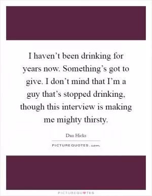 I haven’t been drinking for years now. Something’s got to give. I don’t mind that I’m a guy that’s stopped drinking, though this interview is making me mighty thirsty Picture Quote #1